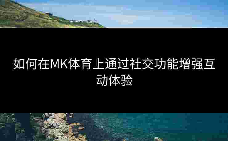 如何在MK体育上通过社交功能增强互动体验