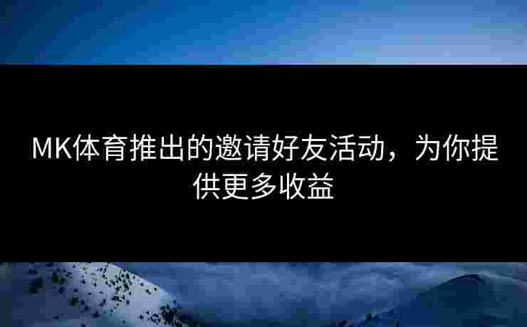 MK体育推出的邀请好友活动，为你提供更多收益