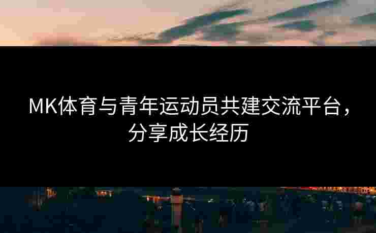 MK体育与青年运动员共建交流平台，分享成长经历