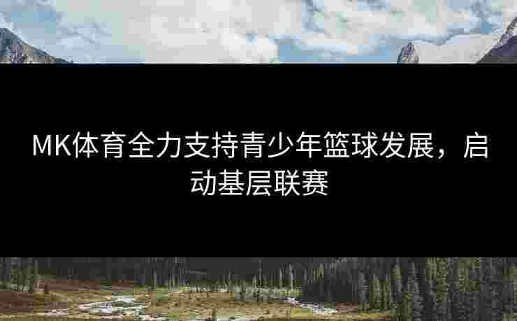 MK体育全力支持青少年篮球发展，启动基层联赛