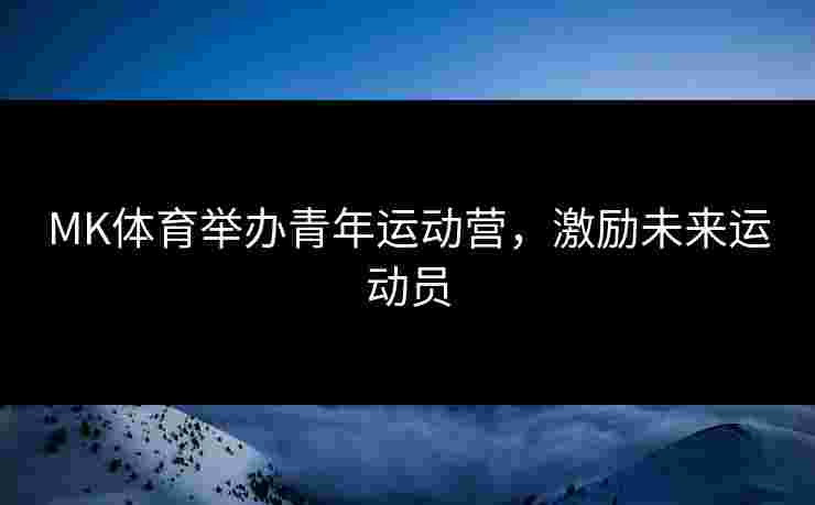 MK体育举办青年运动营，激励未来运动员