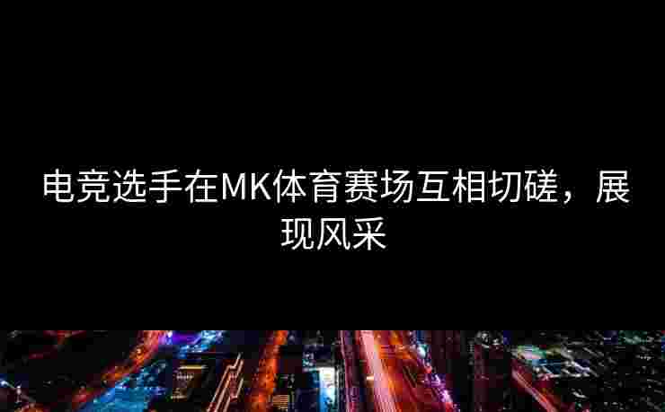 电竞选手在MK体育赛场互相切磋，展现风采