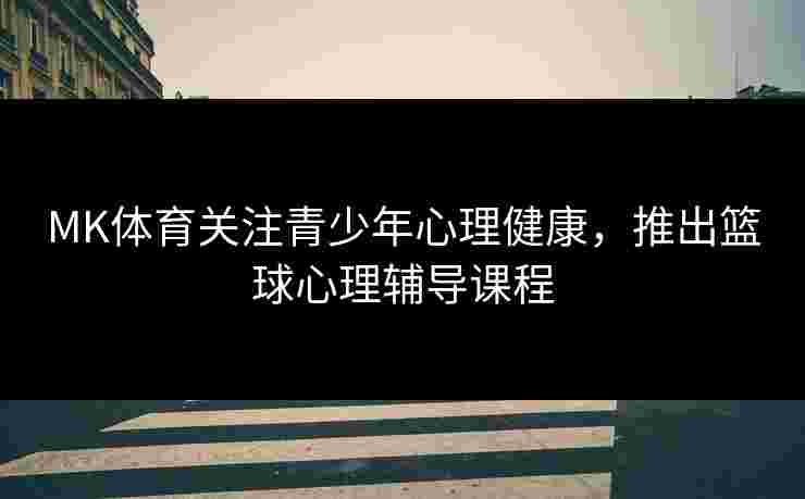 MK体育关注青少年心理健康，推出篮球心理辅导课程
