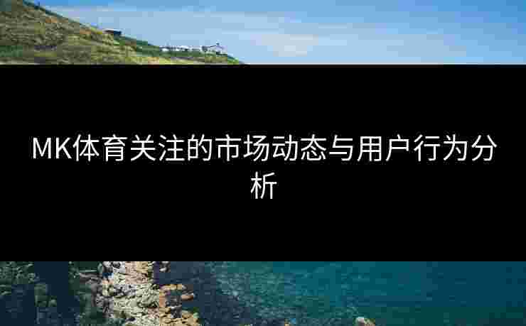 MK体育关注的市场动态与用户行为分析