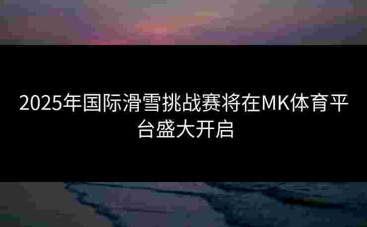 2025年国际滑雪挑战赛将在MK体育平台盛大开启