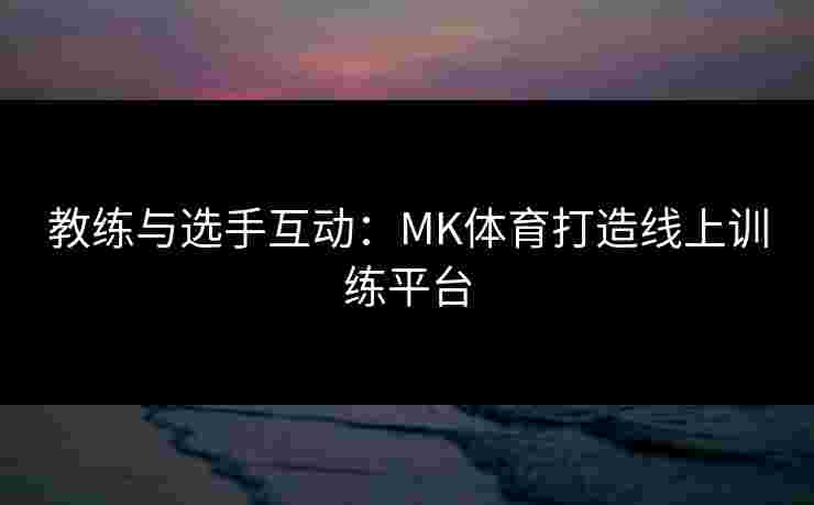 教练与选手互动：MK体育打造线上训练平台