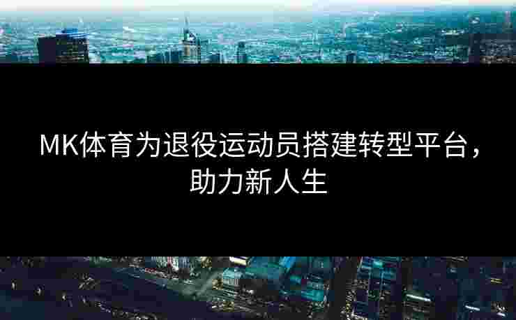 MK体育为退役运动员搭建转型平台，助力新人生