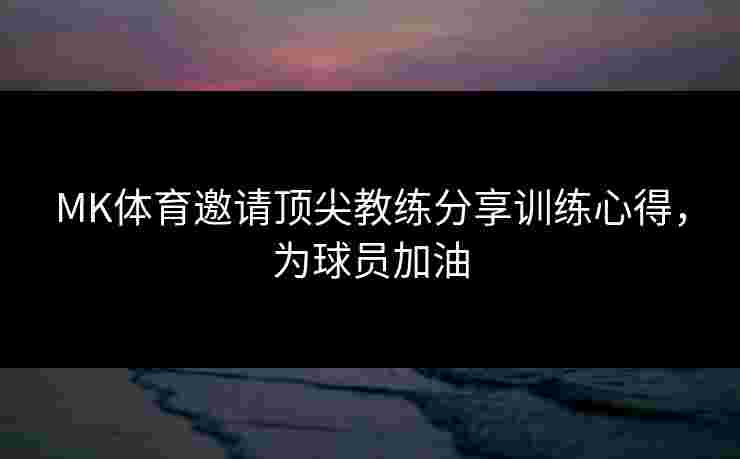 MK体育邀请顶尖教练分享训练心得,为球员加油 MK体育邀请顶尖教练分享训练心得,为球员加油