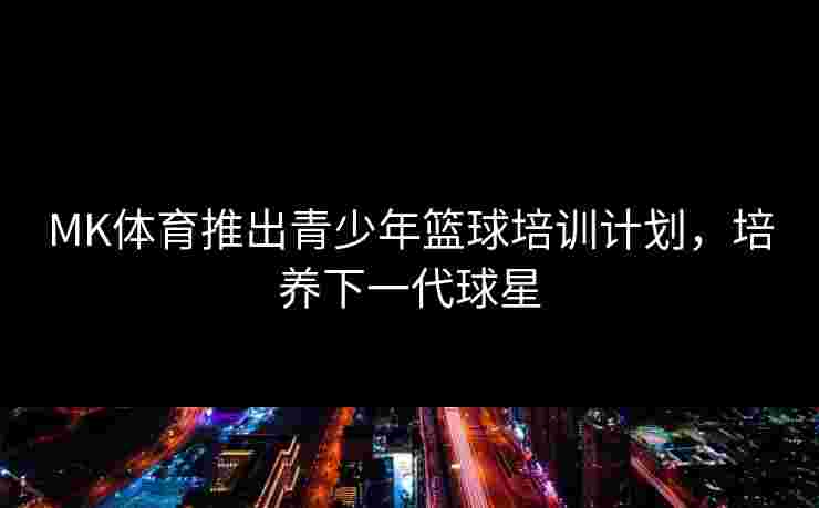 MK体育推出青少年篮球培训计划，培养下一代球星