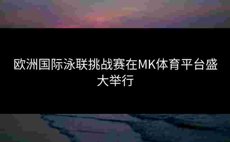 欧洲国际泳联挑战赛在MK体育平台盛大举行 欧洲国际泳联挑战赛在MK体育平台盛大举行