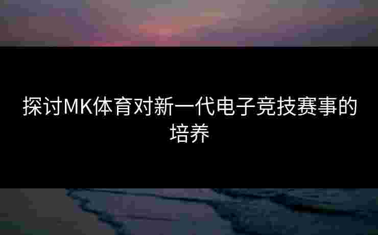 探讨MK体育对新一代电子竞技赛事的培养 探讨MK体育对新一代电子竞技赛事的培养