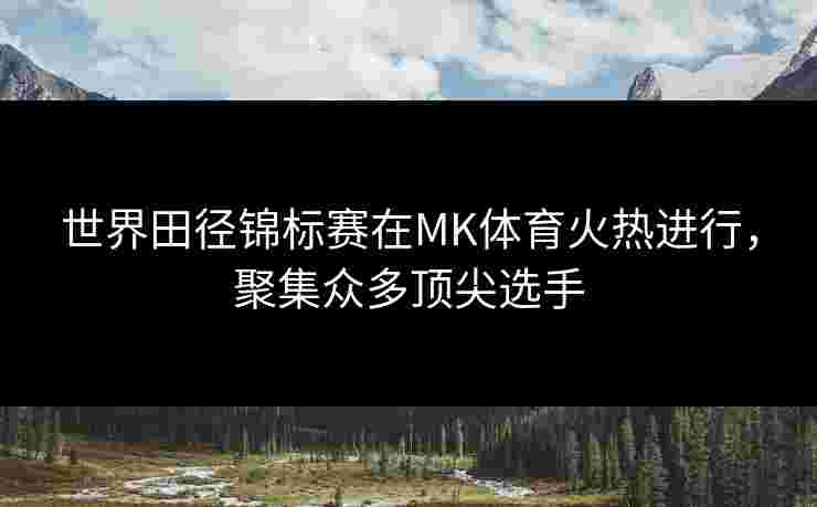 世界田径锦标赛在MK体育火热进行，聚集众多顶尖选手