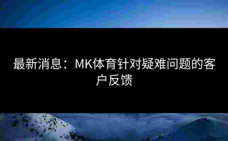 最新消息：MK体育针对疑难问题的客户反馈