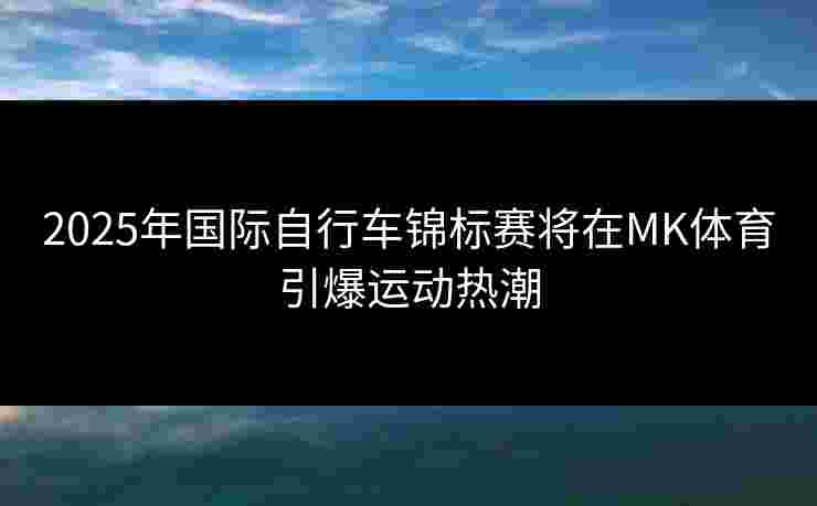 2025年国际自行车锦标赛将在MK体育引爆运动热潮
