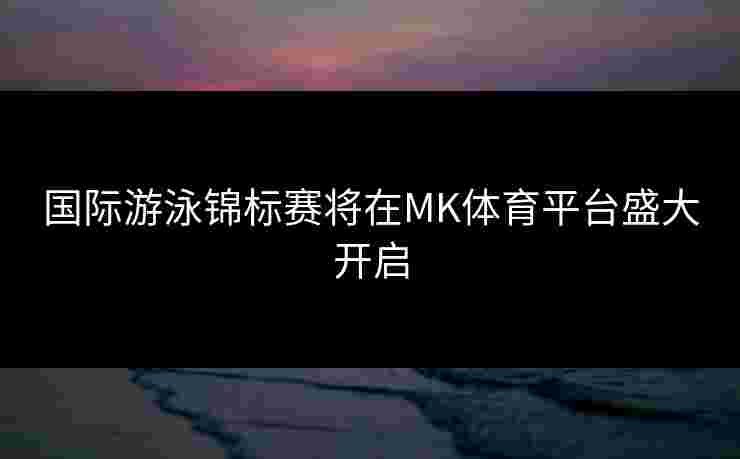 国际游泳锦标赛将在MK体育平台盛大开启