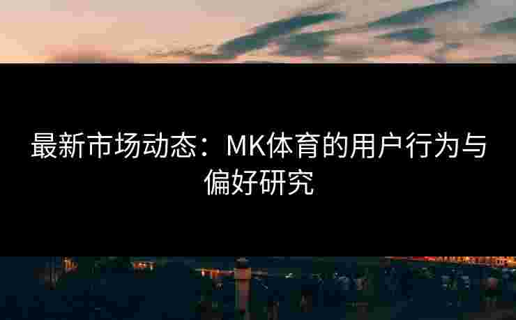 最新市场动态：MK体育的用户行为与偏好研究